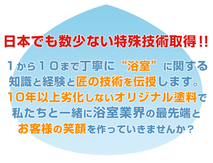 日本でも数少ない特殊技術を取得。1から10まで丁寧に“浴室”に関する知識と経験と匠の技術を伝授します。10年以上劣化しないオリジナル塗料で私たちと一緒に浴室業界の最先端とお客様の笑顔を作っていきませんか？